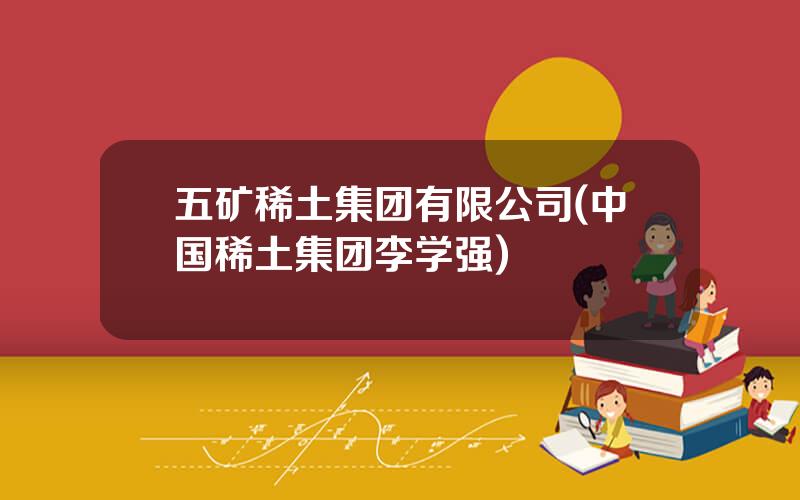 五矿稀土集团有限公司(中国稀土集团李学强)