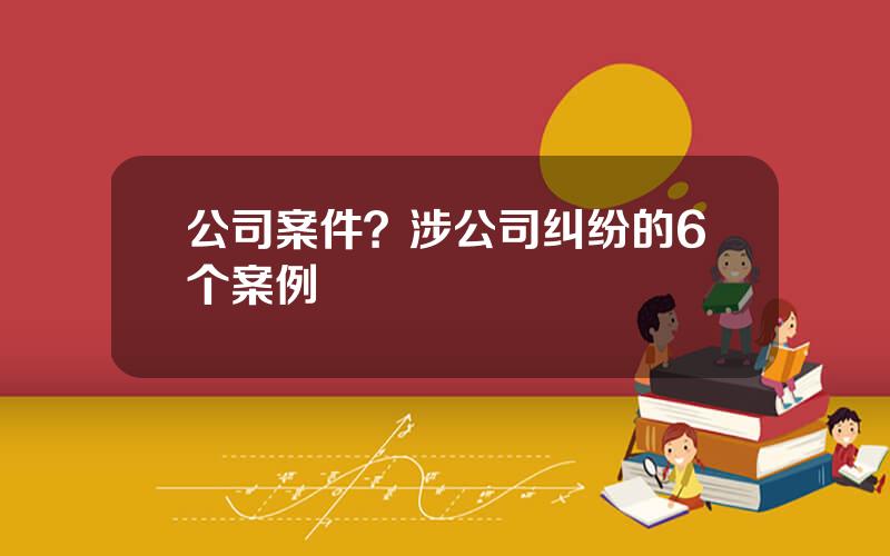 公司案件？涉公司纠纷的6个案例
