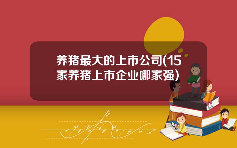 养猪最大的上市公司(15家养猪上市企业哪家强)