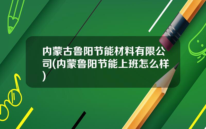 内蒙古鲁阳节能材料有限公司(内蒙鲁阳节能上班怎么样)