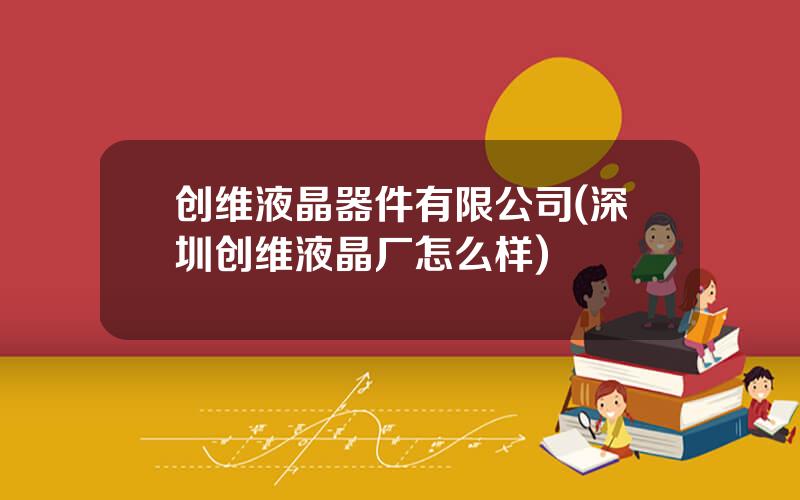 创维液晶器件有限公司(深圳创维液晶厂怎么样)