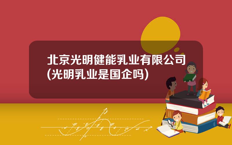 北京光明健能乳业有限公司(光明乳业是国企吗)
