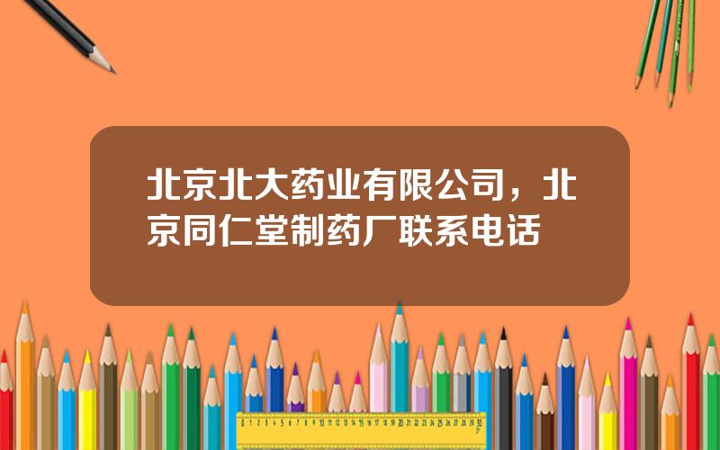 北京北大药业有限公司，北京同仁堂制药厂联系电话
