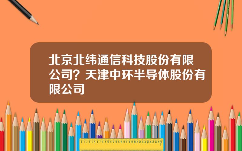 北京北纬通信科技股份有限公司？天津中环半导体股份有限公司