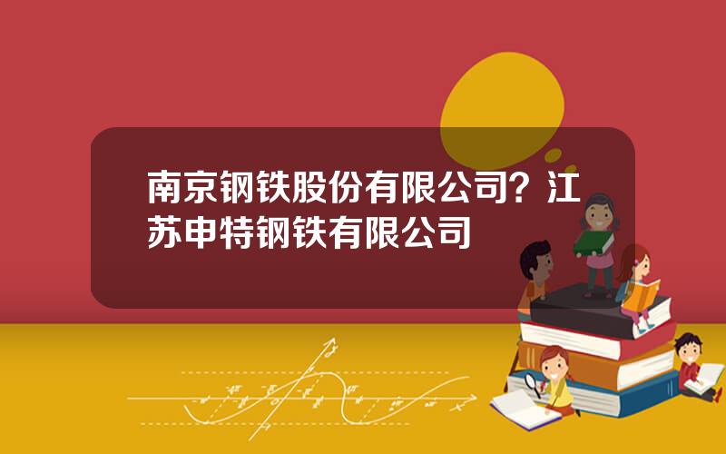 南京钢铁股份有限公司？江苏申特钢铁有限公司