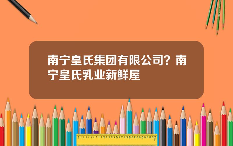 南宁皇氏集团有限公司？南宁皇氏乳业新鲜屋