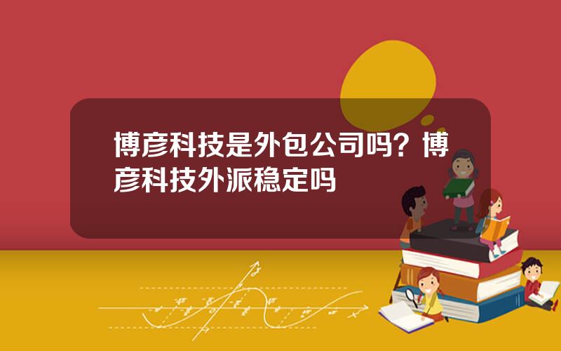 博彦科技是外包公司吗？博彦科技外派稳定吗