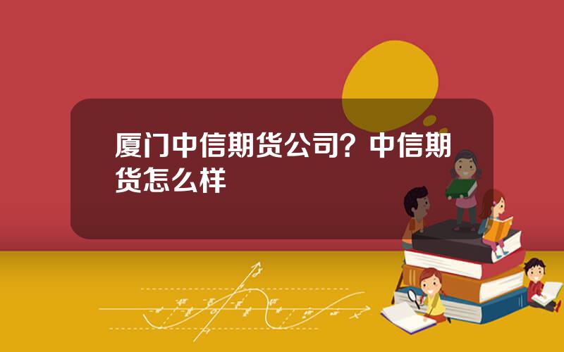 厦门中信期货公司？中信期货怎么样