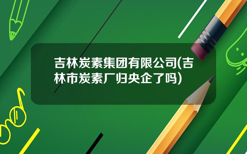 吉林炭素集团有限公司(吉林市炭素厂归央企了吗)