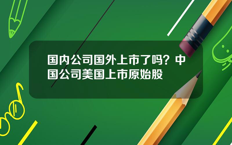 国内公司国外上市了吗？中国公司美国上市原始股