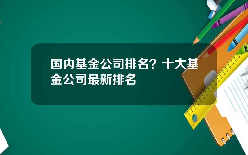 国内基金公司排名？十大基金公司最新排名