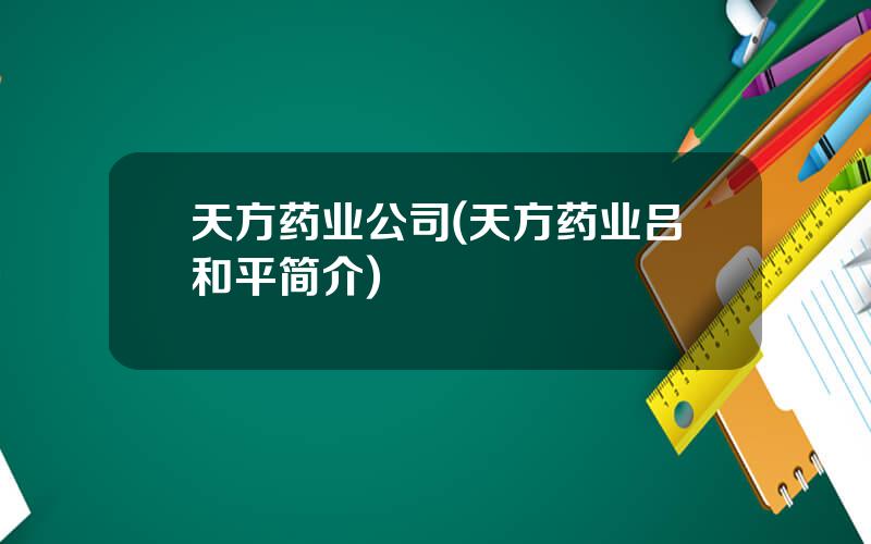 天方药业公司(天方药业吕和平简介)
