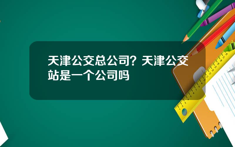 天津公交总公司？天津公交站是一个公司吗