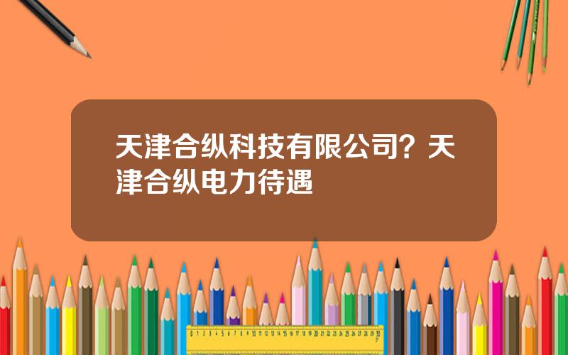 天津合纵科技有限公司？天津合纵电力待遇
