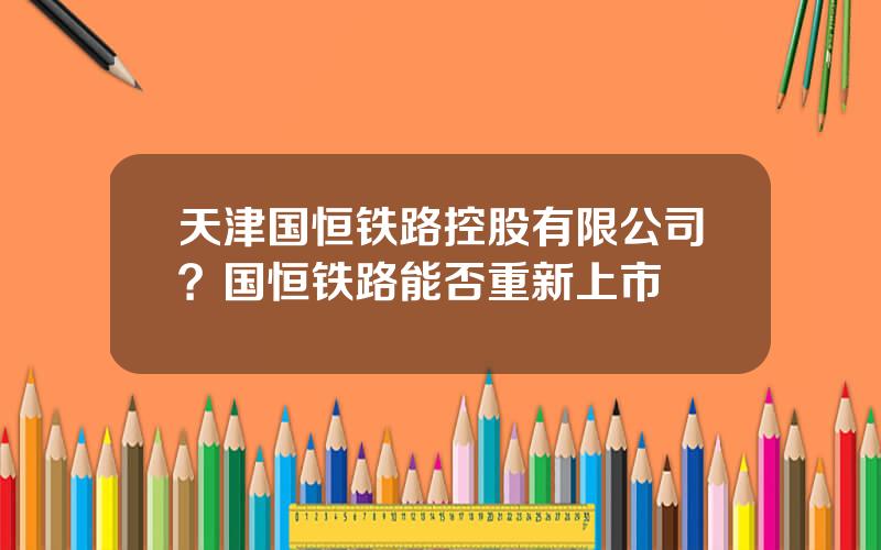 天津国恒铁路控股有限公司？国恒铁路能否重新上市