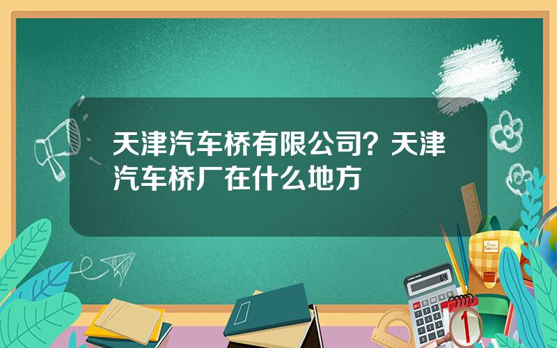 天津汽车桥有限公司？天津汽车桥厂在什么地方