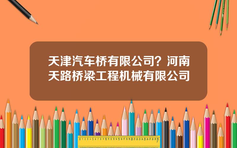 天津汽车桥有限公司？河南天路桥梁工程机械有限公司