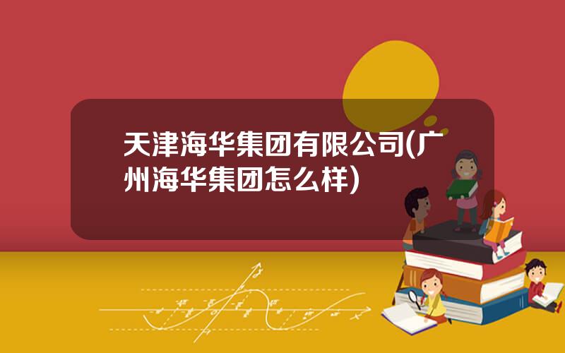 天津海华集团有限公司(广州海华集团怎么样)