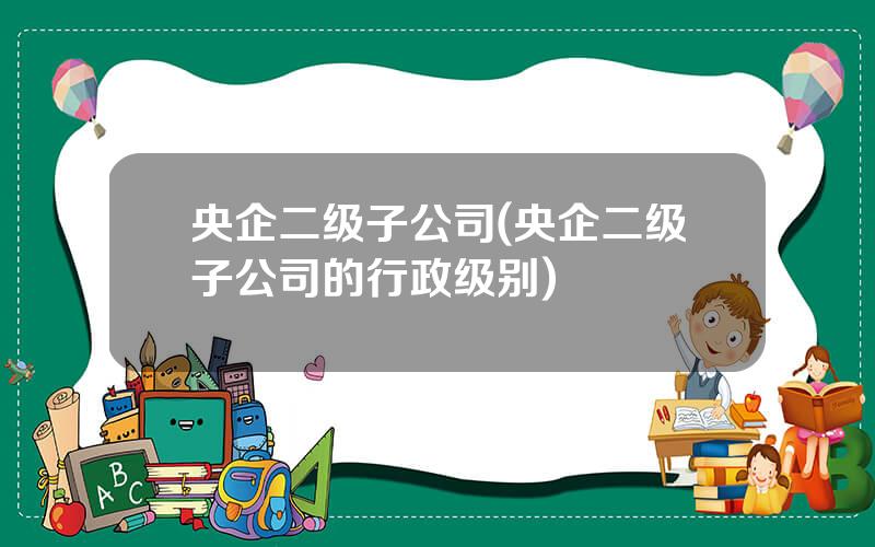 央企二级子公司(央企二级子公司的行政级别)