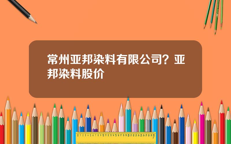 常州亚邦染料有限公司？亚邦染料股价