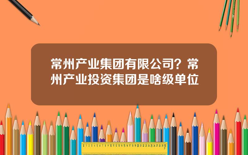 常州产业集团有限公司？常州产业投资集团是啥级单位