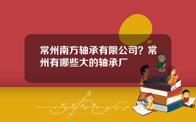 常州南方轴承有限公司？常州有哪些大的轴承厂