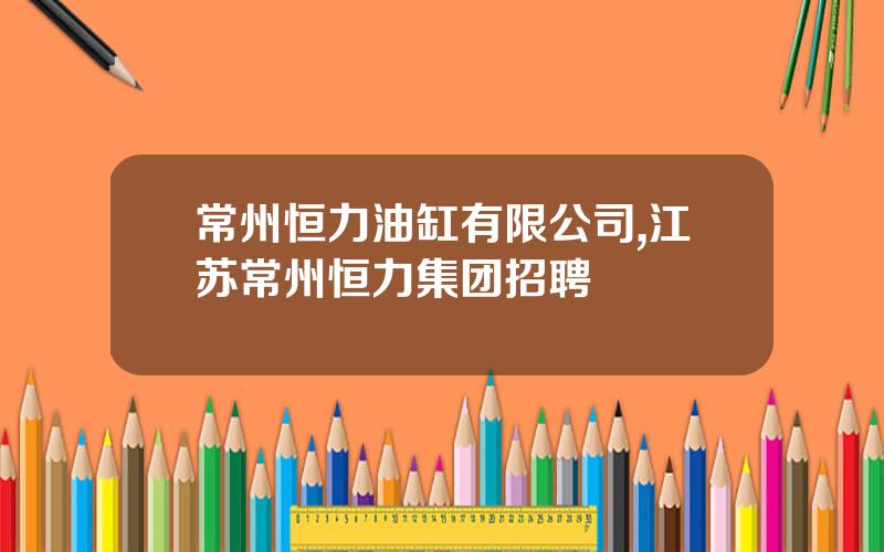 常州恒力油缸有限公司,江苏常州恒力集团招聘