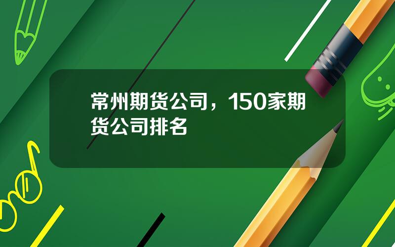 常州期货公司，150家期货公司排名