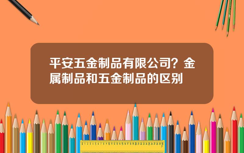 平安五金制品有限公司？金属制品和五金制品的区别