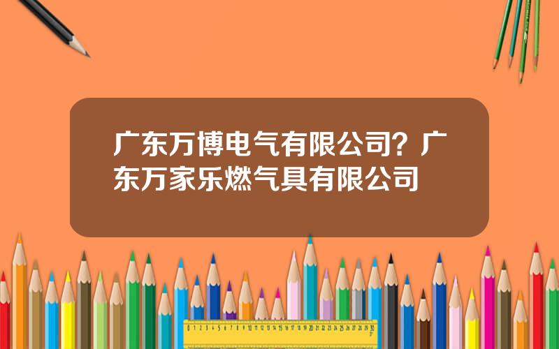 广东万博电气有限公司？广东万家乐燃气具有限公司