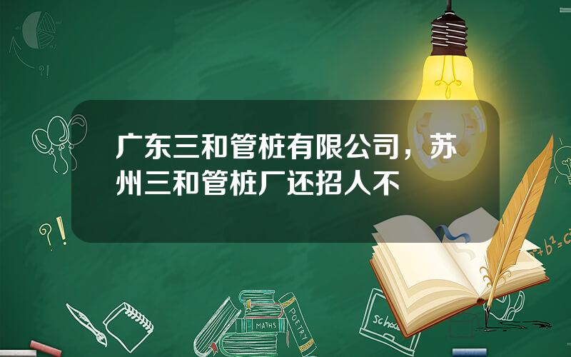 广东三和管桩有限公司，苏州三和管桩厂还招人不