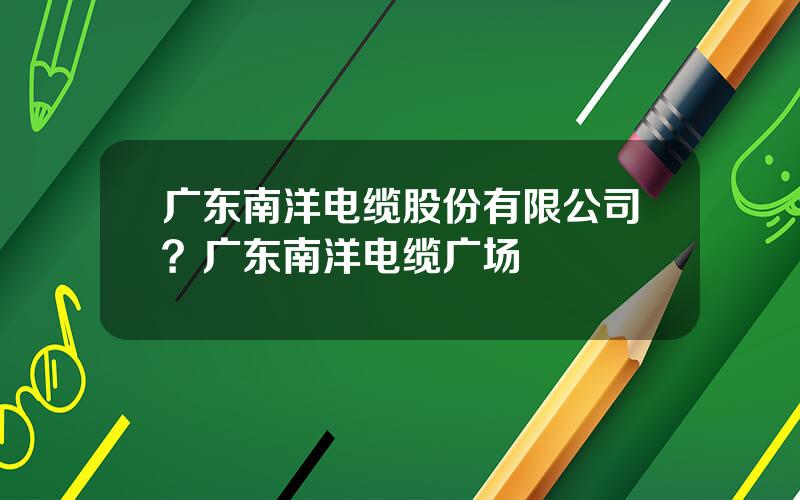 广东南洋电缆股份有限公司？广东南洋电缆广场