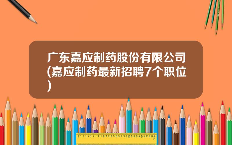 广东嘉应制药股份有限公司(嘉应制药最新招聘7个职位)