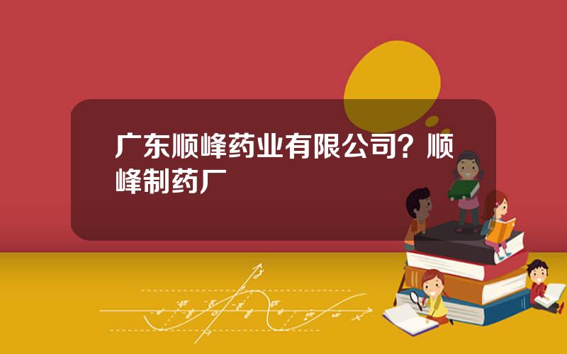 广东顺峰药业有限公司？顺峰制药厂