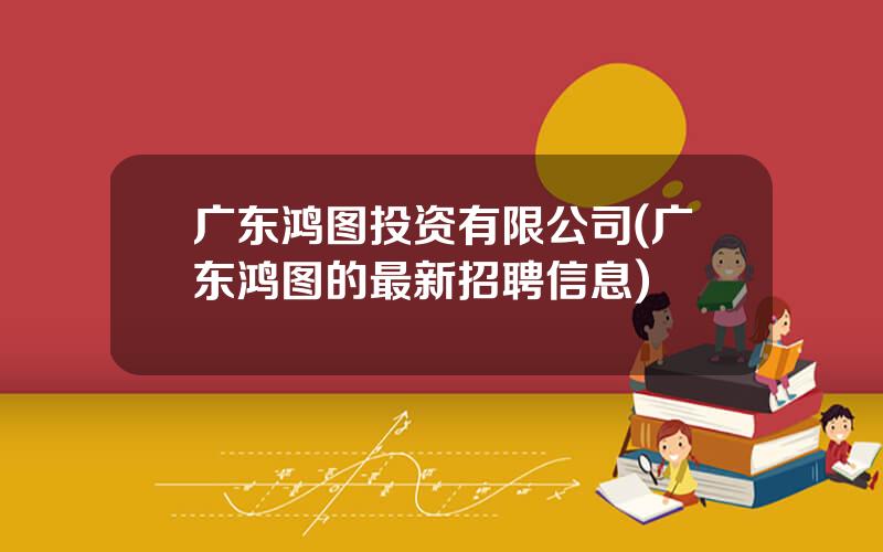 广东鸿图投资有限公司(广东鸿图的最新招聘信息)