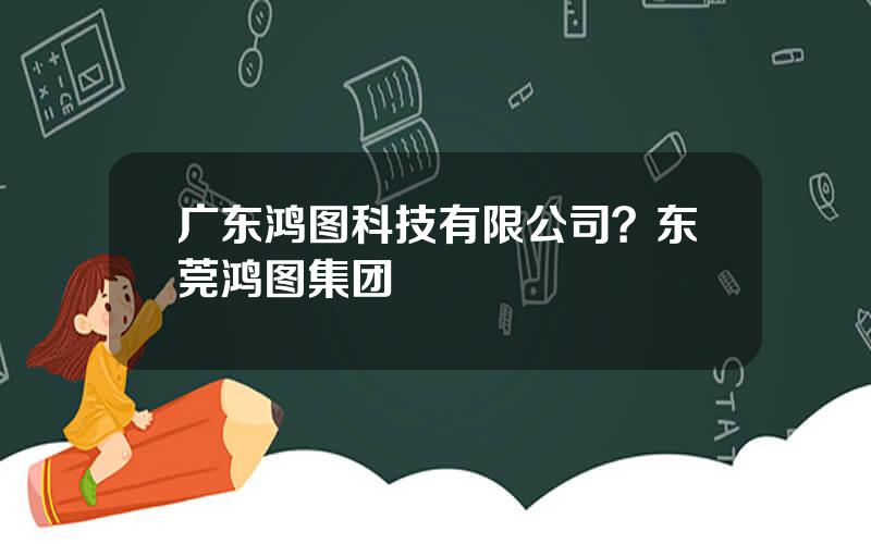 广东鸿图科技有限公司？东莞鸿图集团