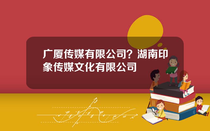 广厦传媒有限公司？湖南印象传媒文化有限公司
