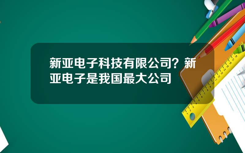 新亚电子科技有限公司？新亚电子是我国最大公司