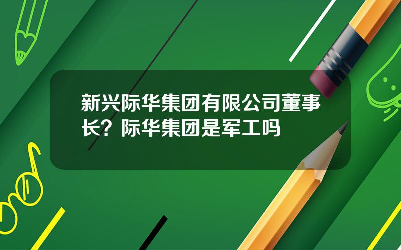 新兴际华集团有限公司董事长？际华集团是军工吗