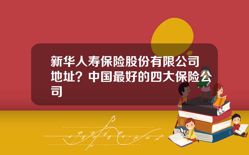 新华人寿保险股份有限公司地址？中国最好的四大保险公司