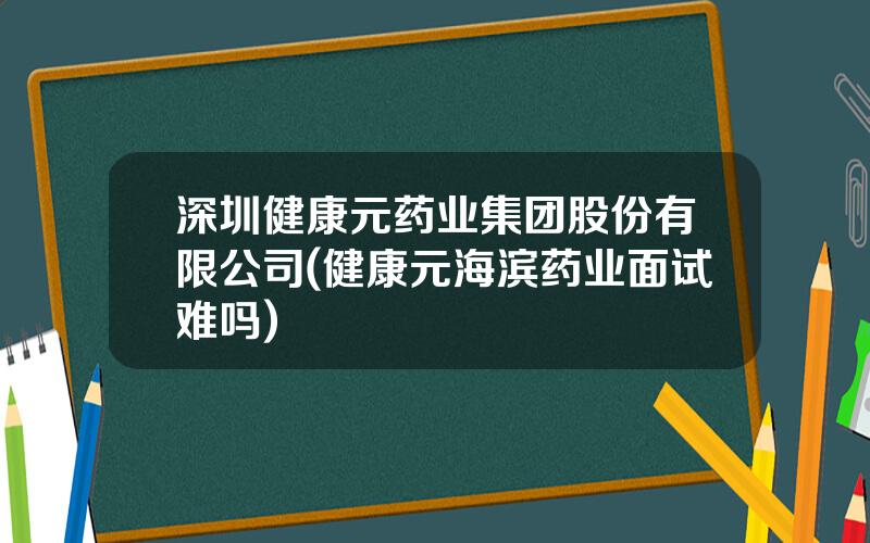 深圳健康元药业集团股份有限公司(健康元海滨药业面试难吗)