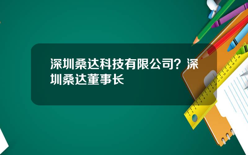 深圳桑达科技有限公司？深圳桑达董事长