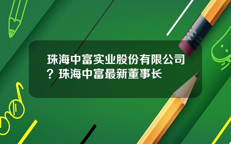 珠海中富实业股份有限公司？珠海中富最新董事长