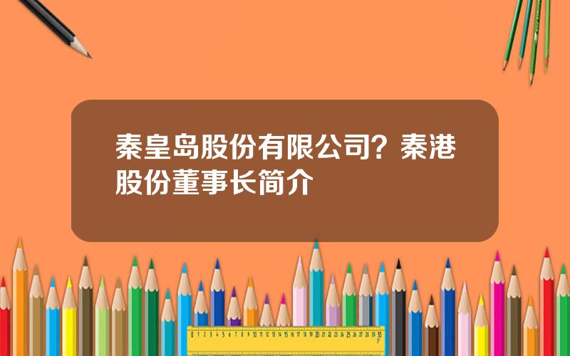 秦皇岛股份有限公司？秦港股份董事长简介